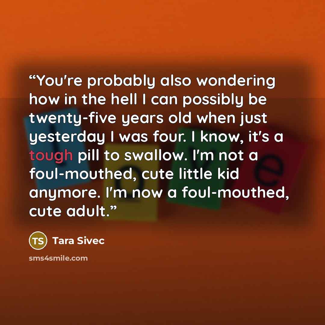 “You're probably also wondering how in the hell I can possibly be twenty-five years old when just yesterday I was four. I know, it's a tough pill to swallow. I'm not a foul-mouthed, cute little kid anymore. I'm now a foul-mouthed, cute adult.” quote by Tara Sivec