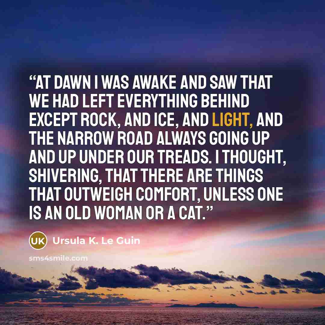 “At dawn I was awake and saw that we had left everything behind except rock, and ice, and light, and the narrow road always going up and up under our treads. I thought, shivering, that there are things that outweigh comfort, unless one is an old woman or a cat.” quote by Ursula K. Le Guin
