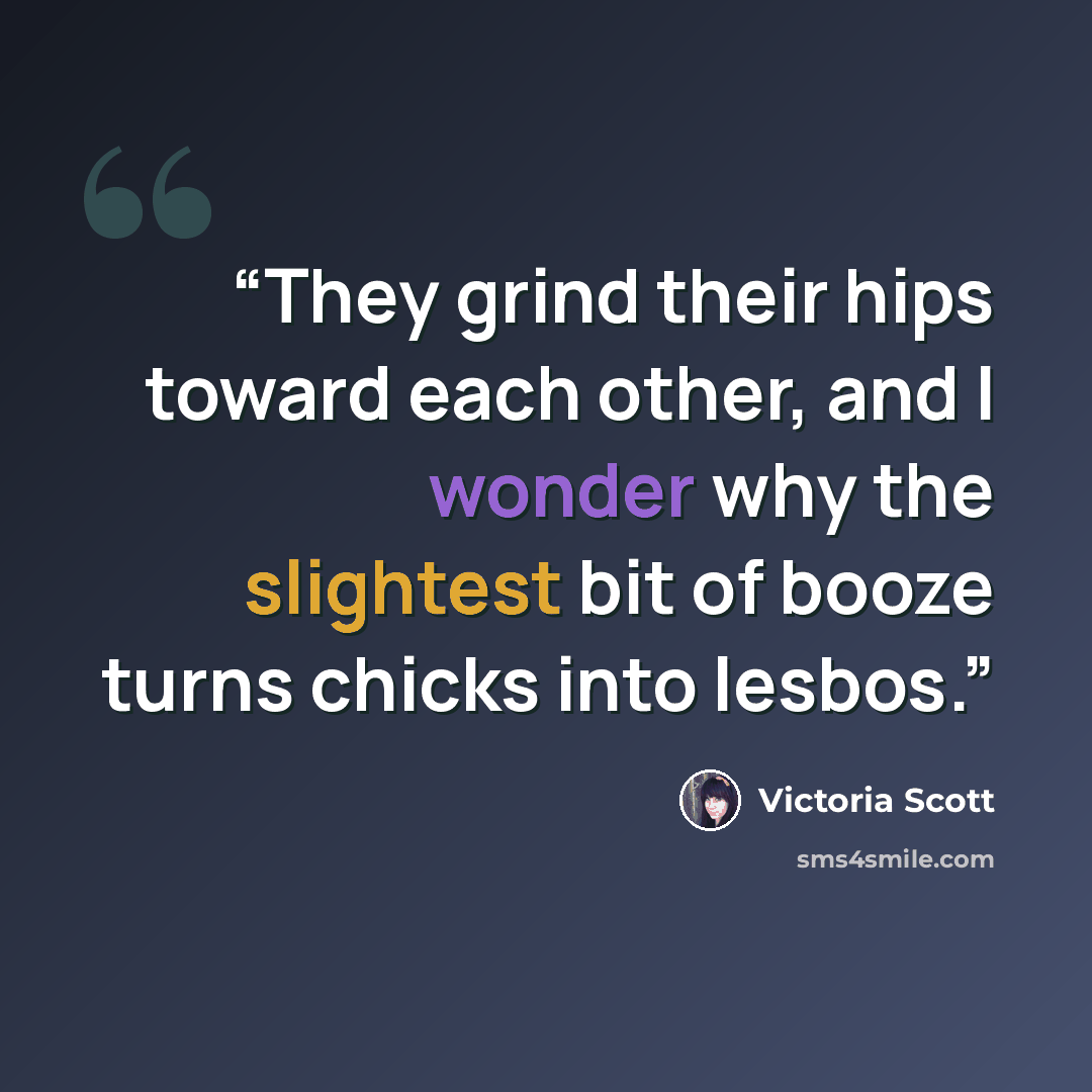 “They grind their hips toward each other, and I wonder why the slightest bit of booze turns chicks into lesbos.” quote by Victoria Scott