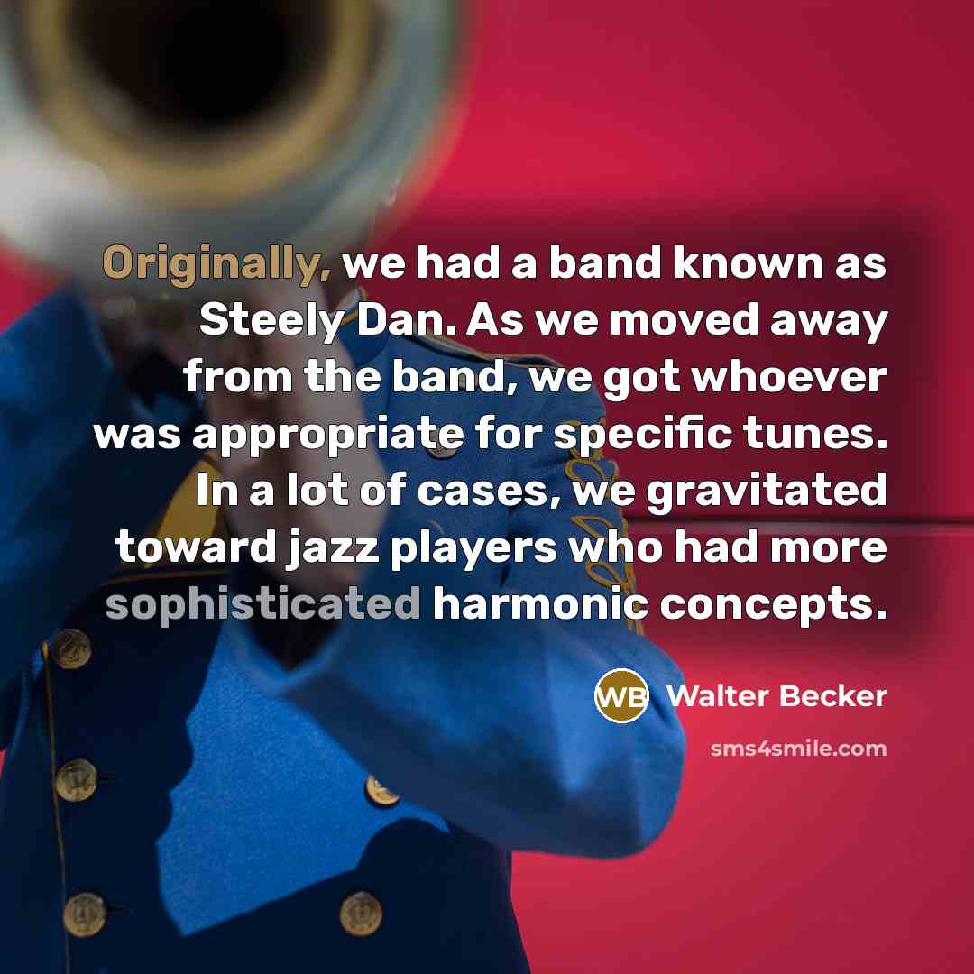 “Originally, we had a band known as Steely Dan. As we moved away from the band, we got whoever was appropriate for specific tunes. In a lot of cases, we gravitated toward jazz players who had more sophisticated harmonic concepts.” quote by Walter Becker