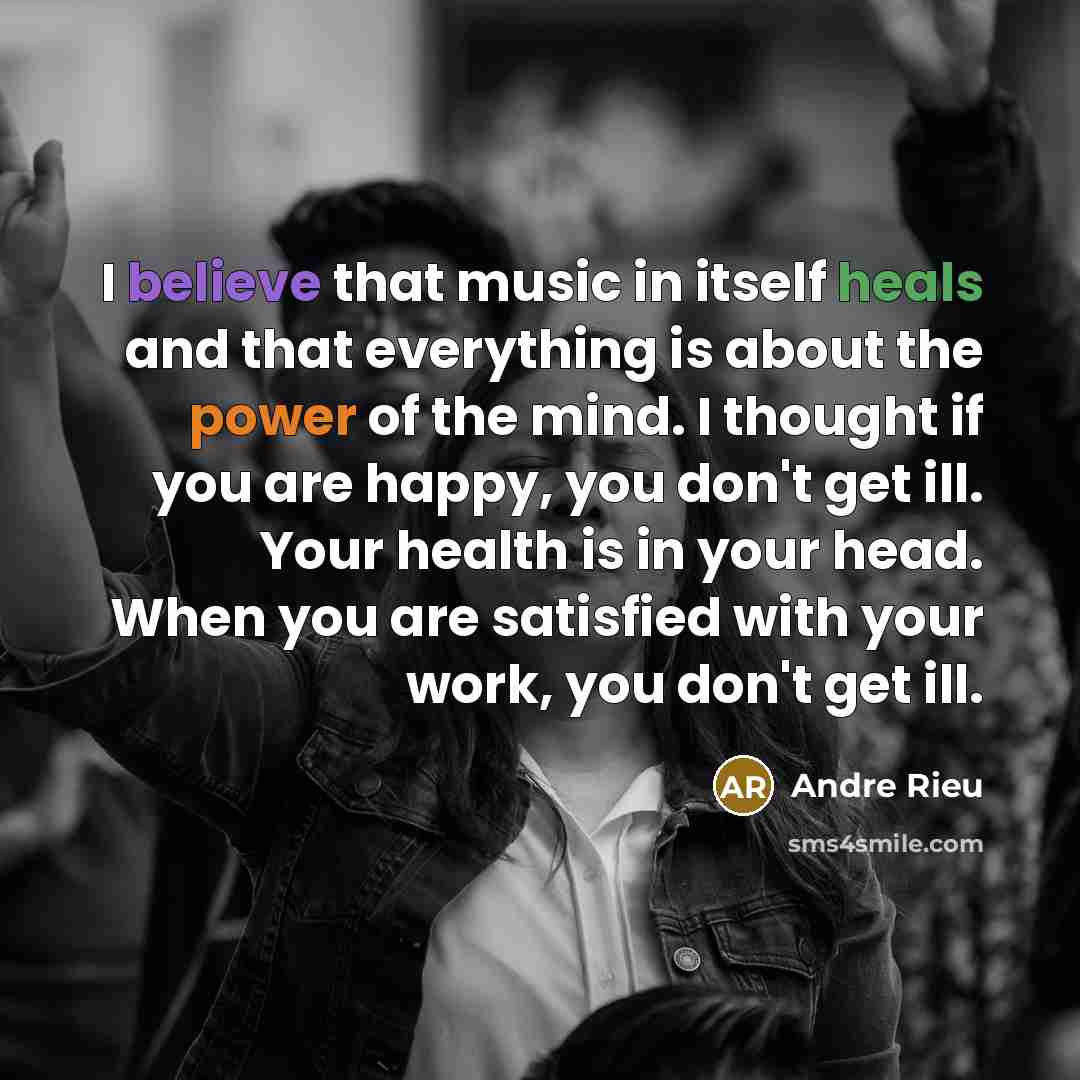 “I believe that music in itself heals and that everything is about the power of the mind. I thought if you are happy, you don't get ill. Your health is in your head. When you are satisfied with your work, you don't get ill.” quote by Andre Rieu