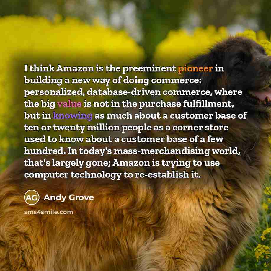 “I think Amazon is the preeminent pioneer in building a new way of doing commerce: personalized, database-driven commerce, where the big value is not in the purchase fulfillment, but in knowing as much about a customer base of ten or twenty million people as a corner store used to know about a…” quote by Andy Grove
