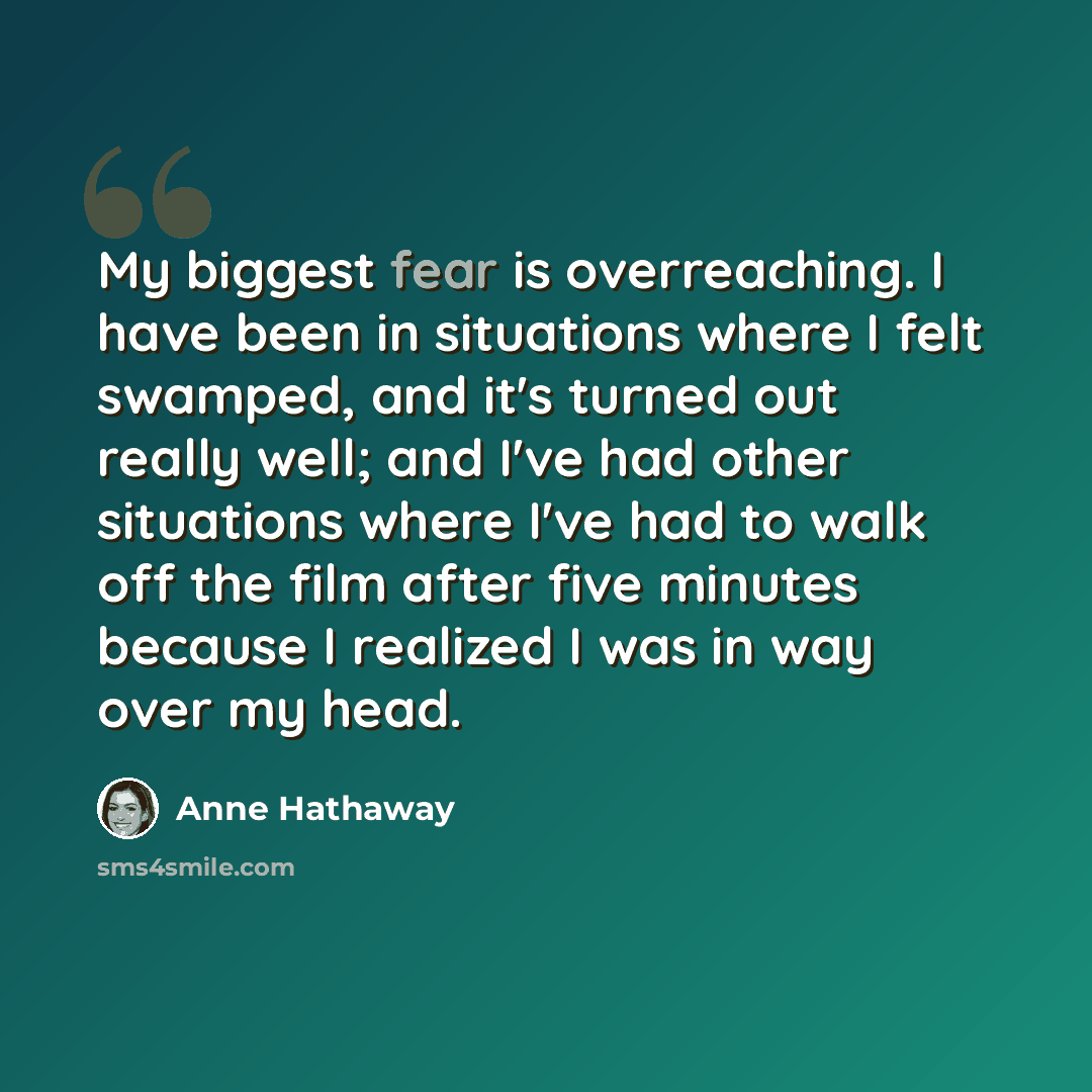 “My biggest fear is overreaching. I have been in situations where I felt swamped, and it's turned out really well; and I've had other situations where I've had to walk off the film after five minutes because I realized I was in way over my head.” quote by Anne Hathaway