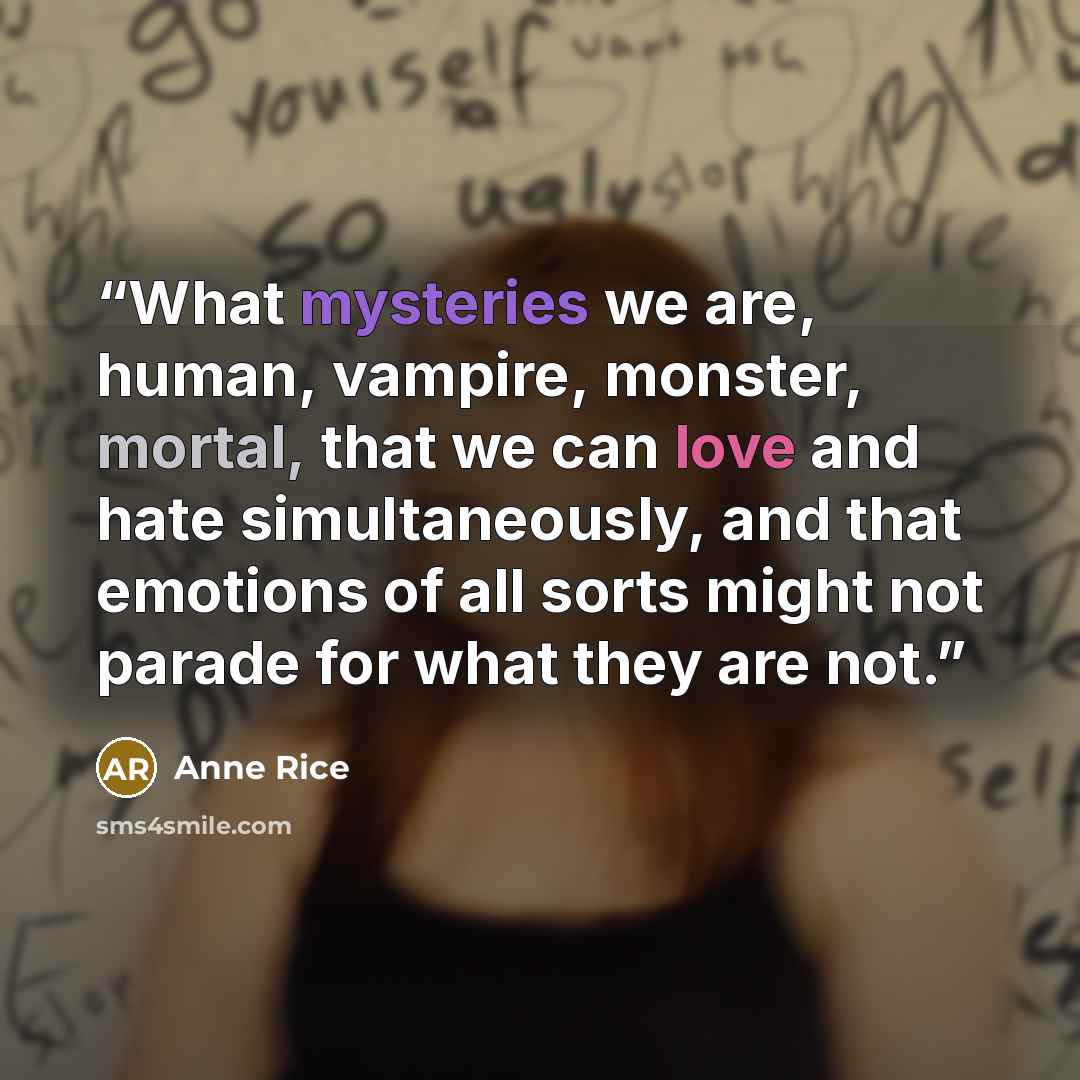 “What mysteries we are, human, vampire, monster, mortal, that we can love and hate simultaneously, and that emotions of all sorts might not parade for what they are not.” quote by Anne Rice