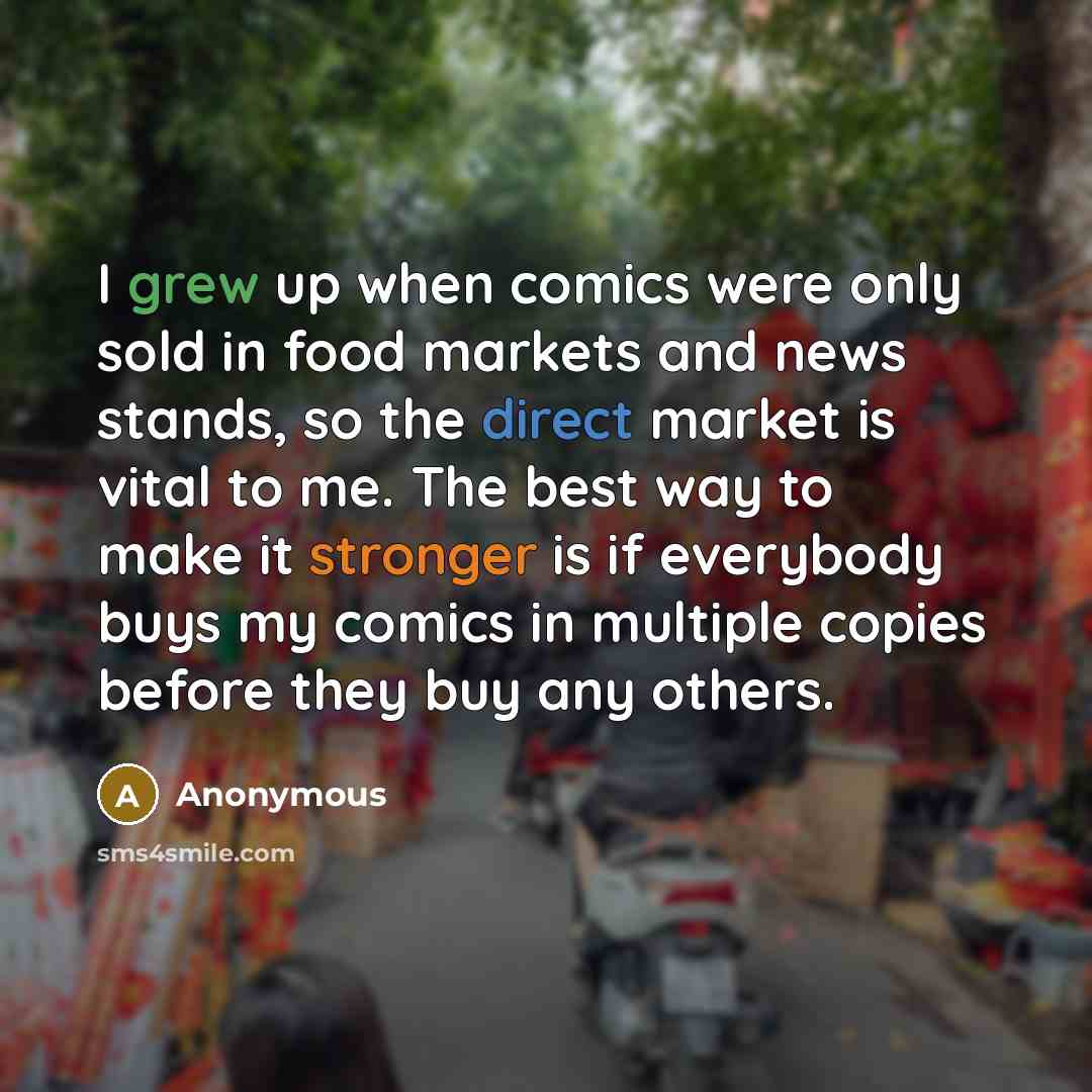 “I grew up when comics were only sold in food markets and news stands, so the direct market is vital to me. The best way to make it stronger is if everybody buys my comics in multiple copies before they buy any others.” quote by Anonymous