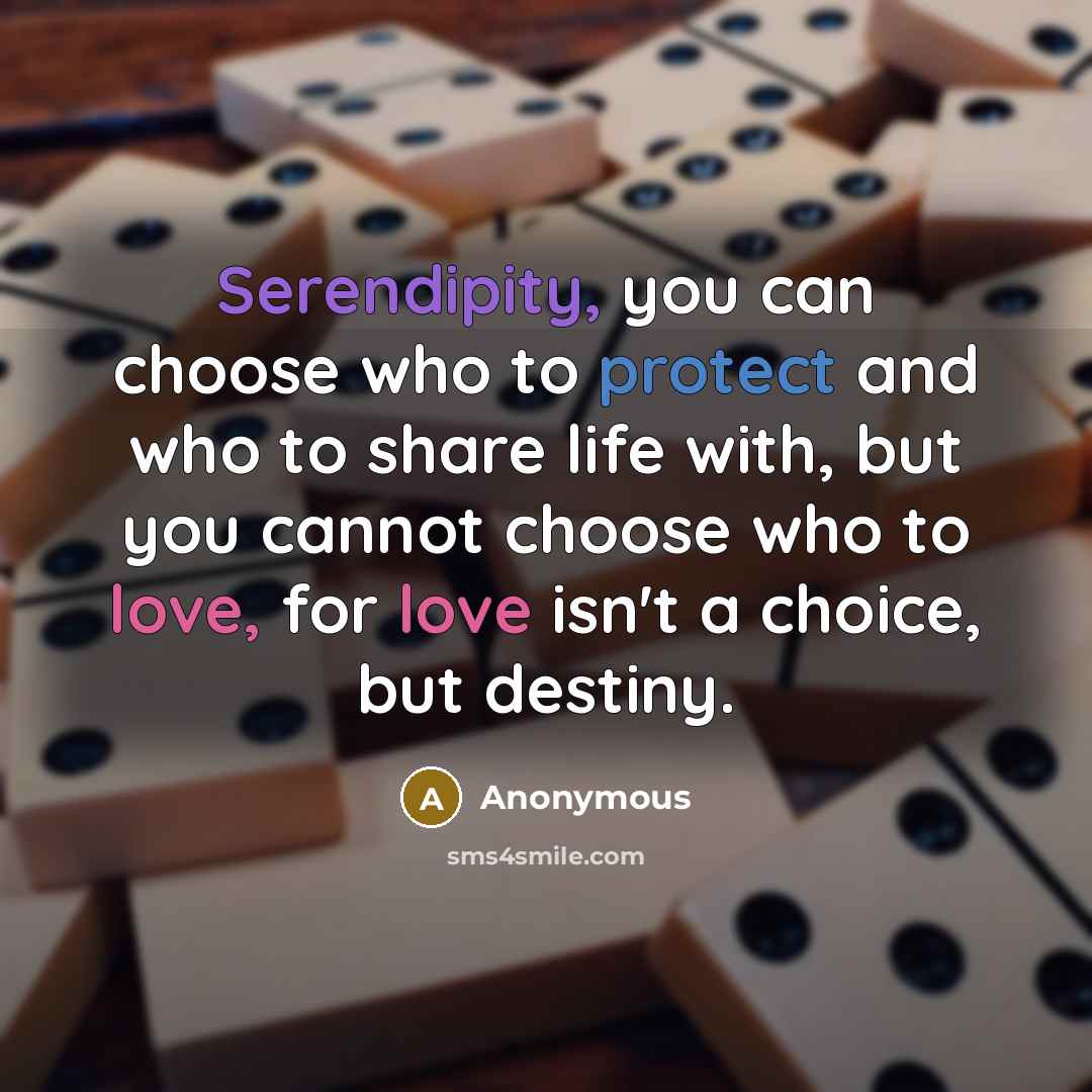 “Serendipity, you can choose who to protect and who to share life with, but you cannot choose who to love, for love isn't a choice, but destiny.” quote by Anonymous