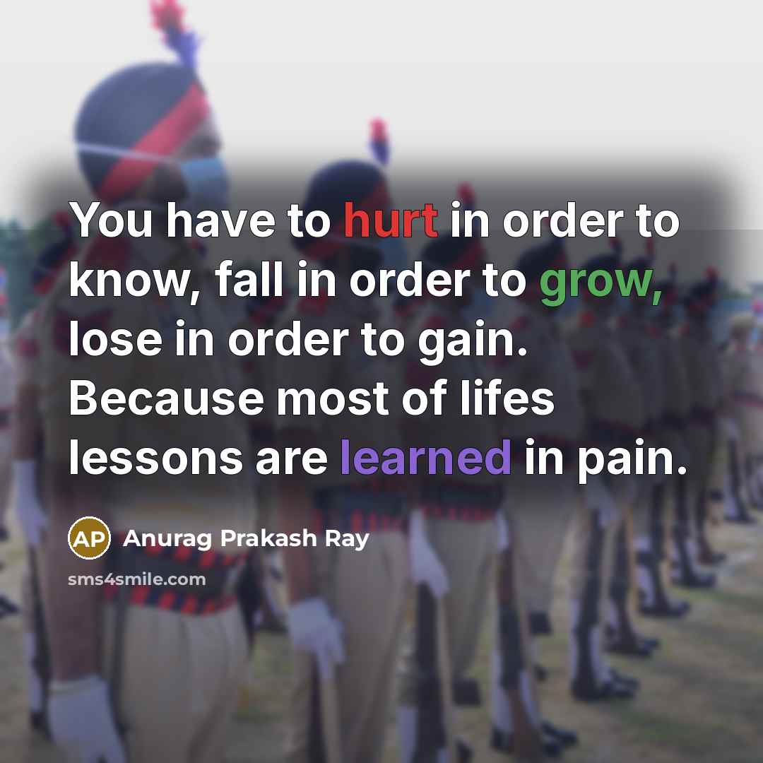 “You have to hurt in order to know, fall in order to grow, lose in order to gain. Because most of lifes lessons are learned in pain.” quote by Anurag Prakash Ray