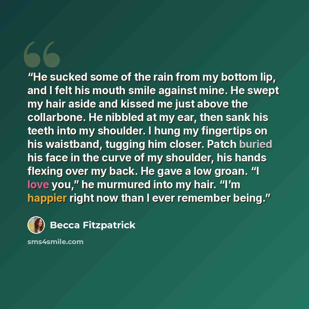 “He sucked some of the rain from my bottom lip, and I felt his mouth smile against mine. He swept my hair aside and kissed me just above the collarbone. He nibbled at my ear, then sank his teeth into my shoulder. I hung my fingertips on his waistband, tugging him closer. Patch buried his face in…” quote by Becca Fitzpatrick