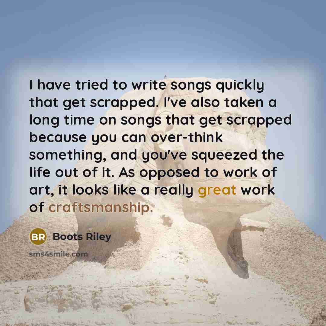 “I have tried to write songs quickly that get scrapped. I've also taken a long time on songs that get scrapped because you can over-think something, and you've squeezed the life out of it. As opposed to work of art, it looks like a really great work of craftsmanship.” quote by Boots Riley