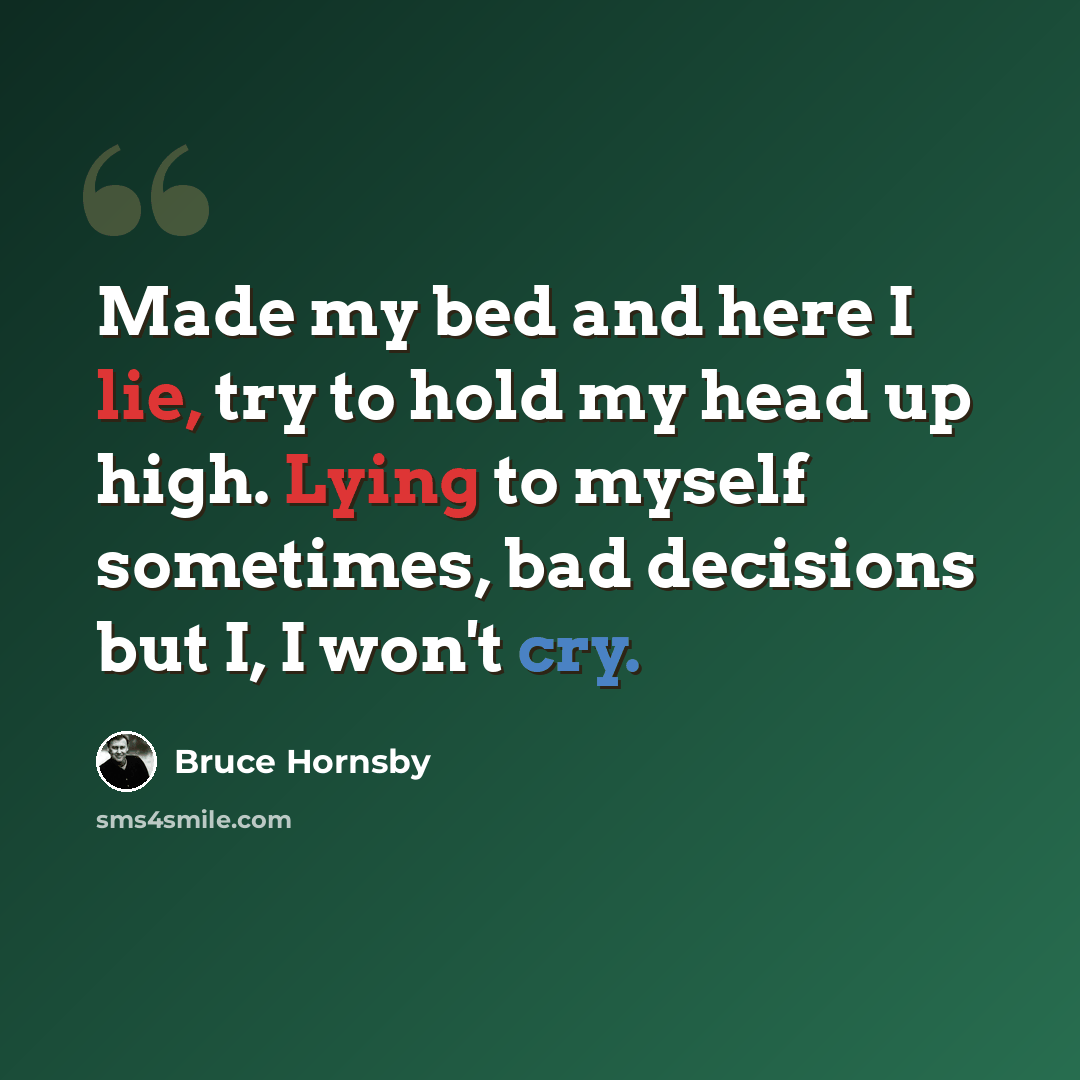 “Made my bed and here I lie, try to hold my head up high. Lying to myself sometimes, bad decisions but I, I won't cry.” quote by Bruce Hornsby