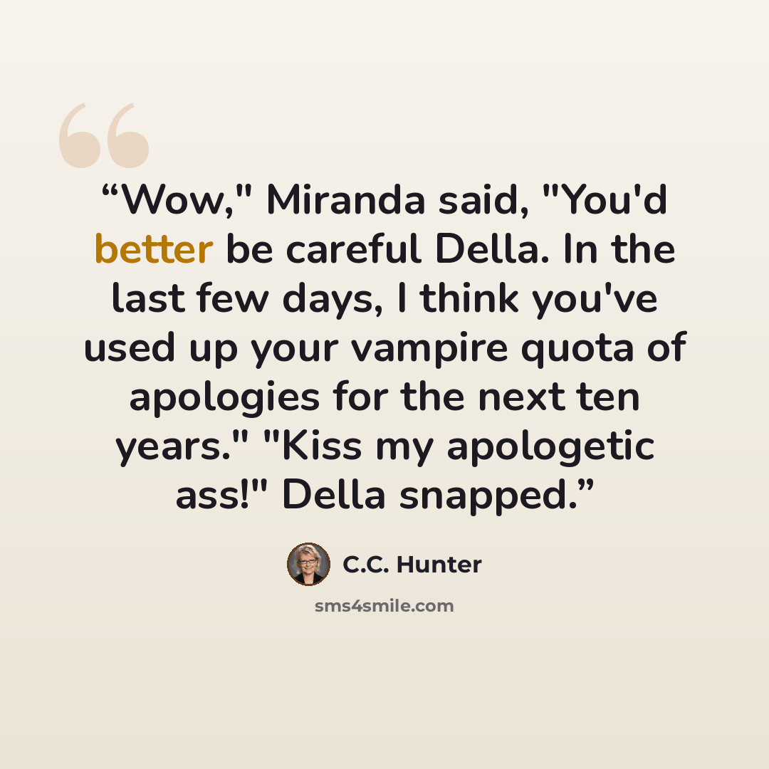 “Wow," Miranda said, "You'd better be careful Della. In the last few days, I think you've used up your vampire quota of apologies for the next ten years." "Kiss my apologetic ass!" Della snapped.” quote by C.C. Hunter