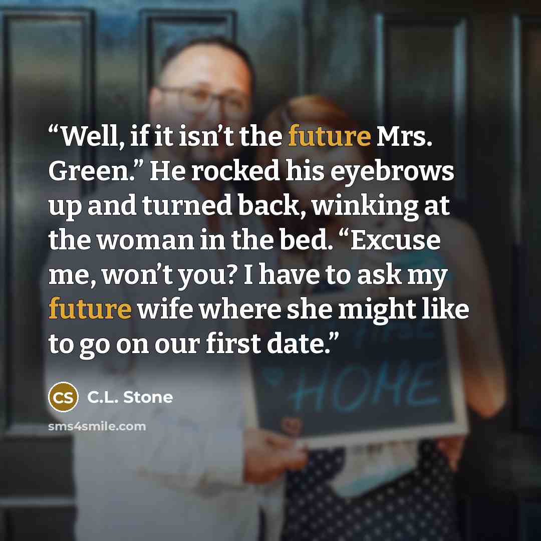 “Well, if it isn’t the future Mrs. Green.” He rocked his eyebrows up and turned back, winking at the woman in the bed. “Excuse me, won’t you? I have to ask my future wife where she might like to go on our first date.” quote by C.L. Stone