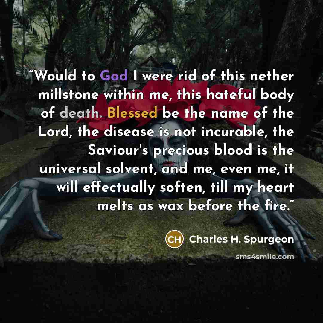 “Would to God I were rid of this nether millstone within me, this hateful body of death. Blessed be the name of the Lord, the disease is not incurable, the Saviour's precious blood is the universal solvent, and me, even me, it will effectually soften, till my heart melts as wax before the fire.” quote by Charles H. Spurgeon
