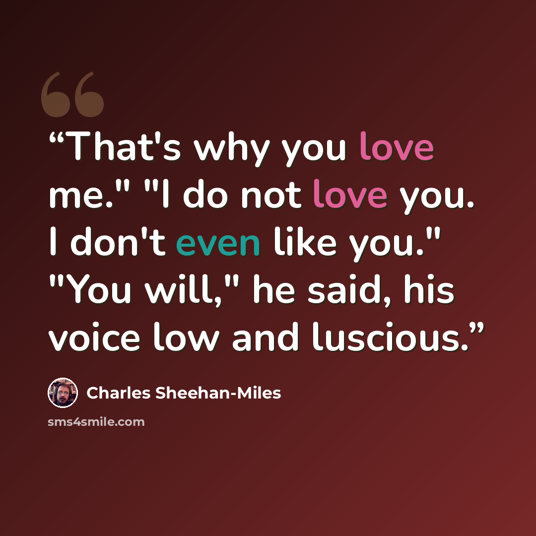 “That's why you love me." "I do not love you. I don't even like you." "You will," he said, his voice low and luscious.” quote by Charles Sheehan-Miles