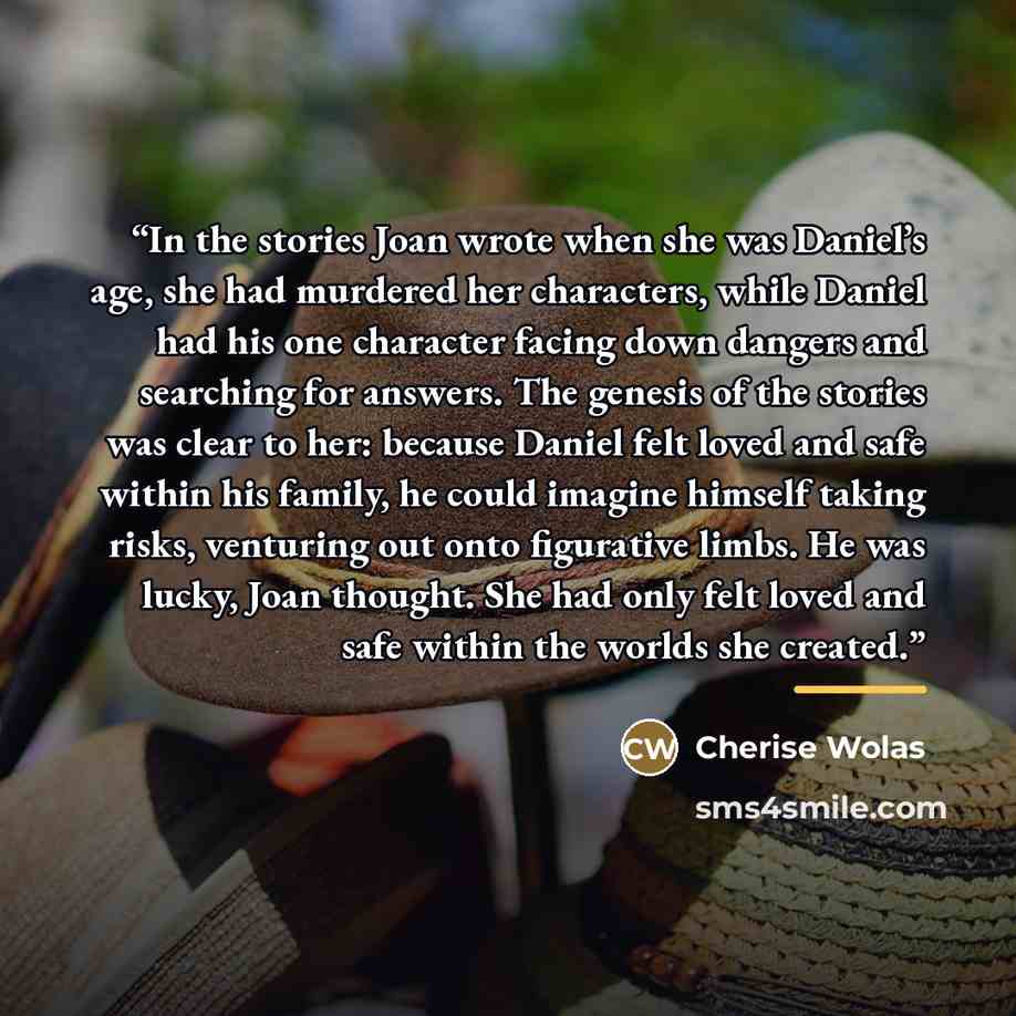 “In the stories Joan wrote when she was Daniel’s age, she had murdered her characters, while Daniel had his one character facing down dangers and searching for answers. The genesis of the stories was clear to her: because Daniel felt loved and safe within his family, he could imagine himself taking…” quote by Cherise Wolas
