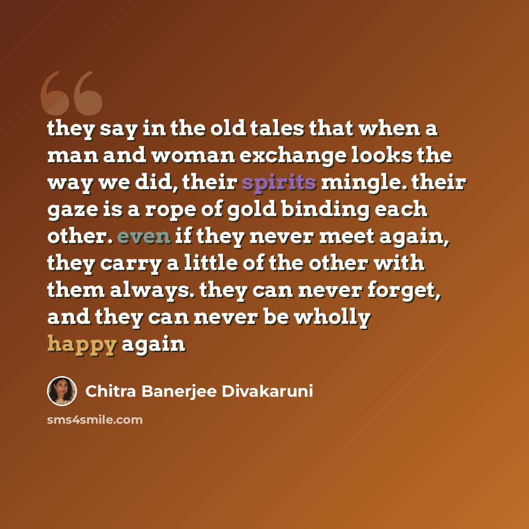 “they say in the old tales that when a man and woman exchange looks the way we did, their spirits mingle. their gaze is a rope of gold binding each other. even if they never meet again, they carry a little of the other with them always. they can never forget, and they can never be wholly happy again” quote by Chitra Banerjee Divakaruni