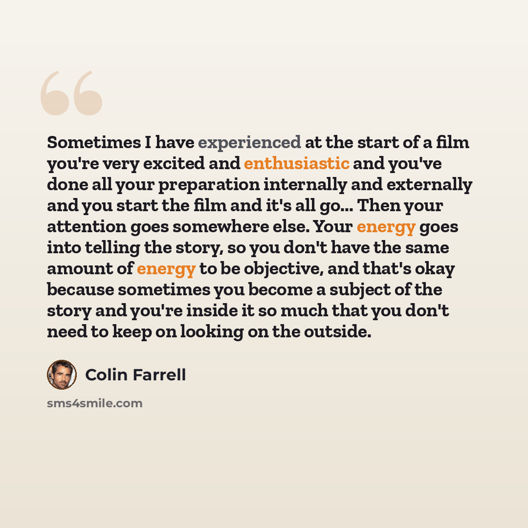 “Sometimes I have experienced at the start of a film you're very excited and enthusiastic and you've done all your preparation internally and externally and you start the film and it's all go... Then your attention goes somewhere else. Your energy goes into telling the story, so you don't have the…” quote by Colin Farrell