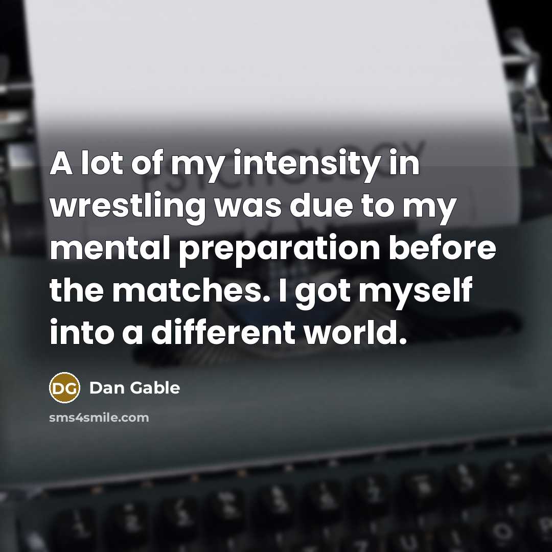 “A lot of my intensity in wrestling was due to my mental preparation before the matches. I got myself into a different world.” quote by Dan Gable