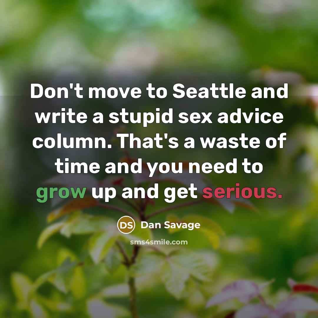 “Don't move to Seattle and write a stupid sex advice column. That's a waste of time and you need to grow up and get serious.” quote by Dan Savage