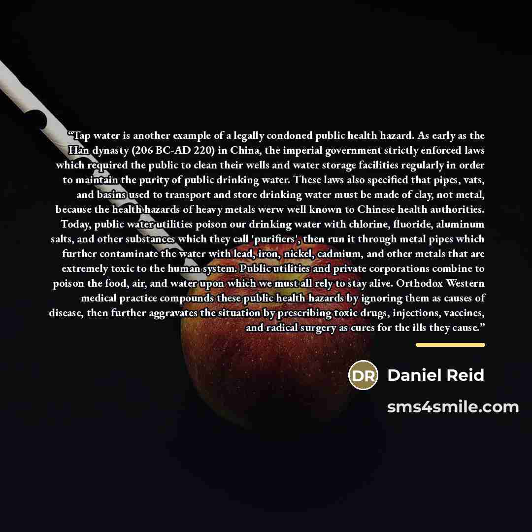 “Tap water is another example of a legally condoned public health hazard. As early as the Han dynasty (206 BC-AD 220) in China, the imperial government strictly enforced laws which required the public to clean their wells and water storage facilities regularly in order to maintain the purity of…” quote by Daniel Reid