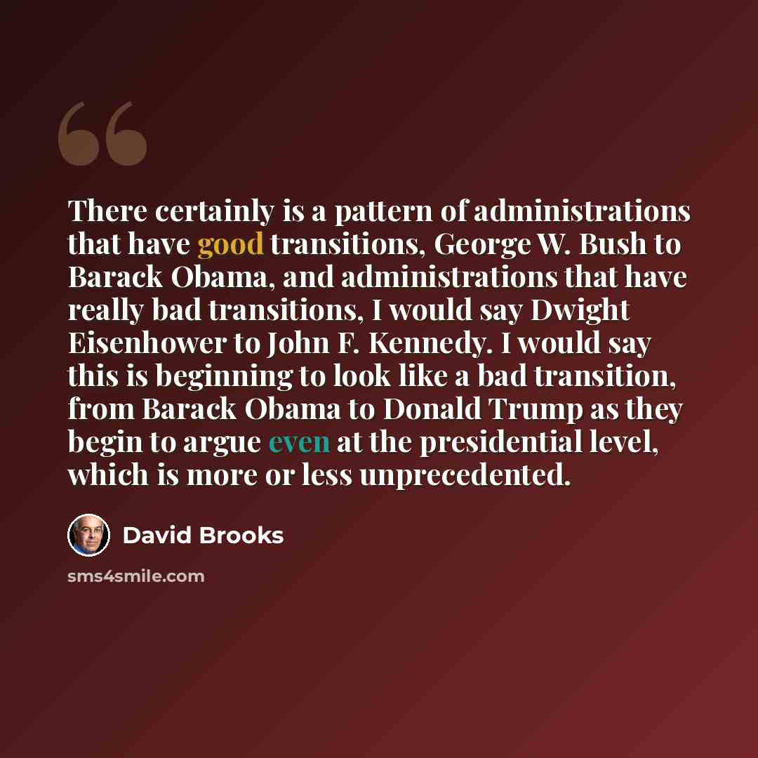 “There certainly is a pattern of administrations that have good transitions, George W. Bush to Barack Obama, and administrations that have really bad transitions, I would say Dwight Eisenhower to John F. Kennedy. I would say this is beginning to look like a bad transition, from Barack Obama to…” quote by David Brooks