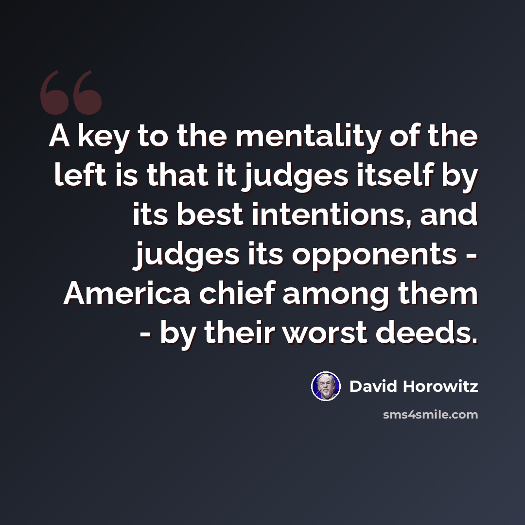 “A key to the mentality of the left is that it judges itself by its best intentions, and judges its opponents - America chief among them - by their worst deeds.” quote by David Horowitz
