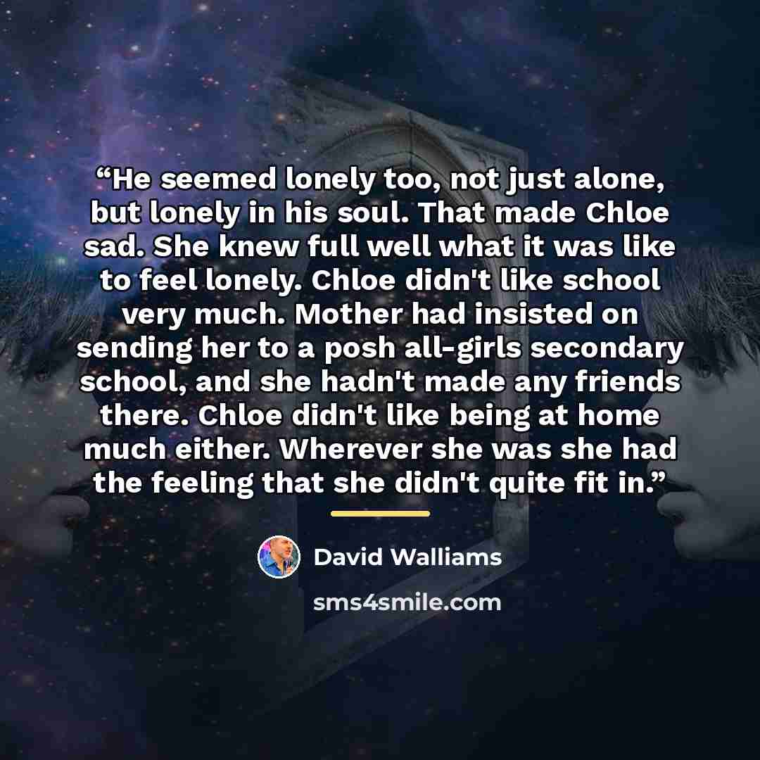 “He seemed lonely too, not just alone, but lonely in his soul. That made Chloe sad. She knew full well what it was like to feel lonely. Chloe didn't like school very much. Mother had insisted on sending her to a posh all-girls secondary school, and she hadn't made any friends there. Chloe didn't…” quote by David Walliams