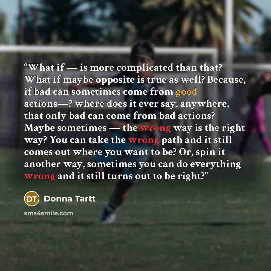 “What if — is more complicated than that? What if maybe opposite is true as well? Because, if bad can sometimes come from good actions—? where does it ever say, anywhere, that only bad can come from bad actions? Maybe sometimes — the wrong way is the right way? You can take the wrong path and it…” quote by Donna Tartt