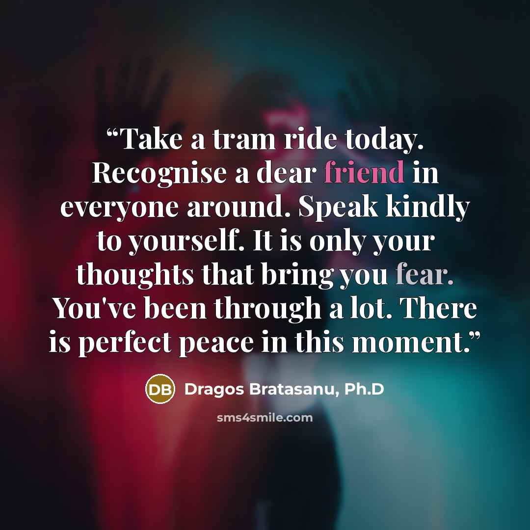 “Take a tram ride today. Recognise a dear friend in everyone around. Speak kindly to yourself. It is only your thoughts that bring you fear. You've been through a lot. There is perfect peace in this moment.” quote by Dragos Bratasanu, Ph.D
