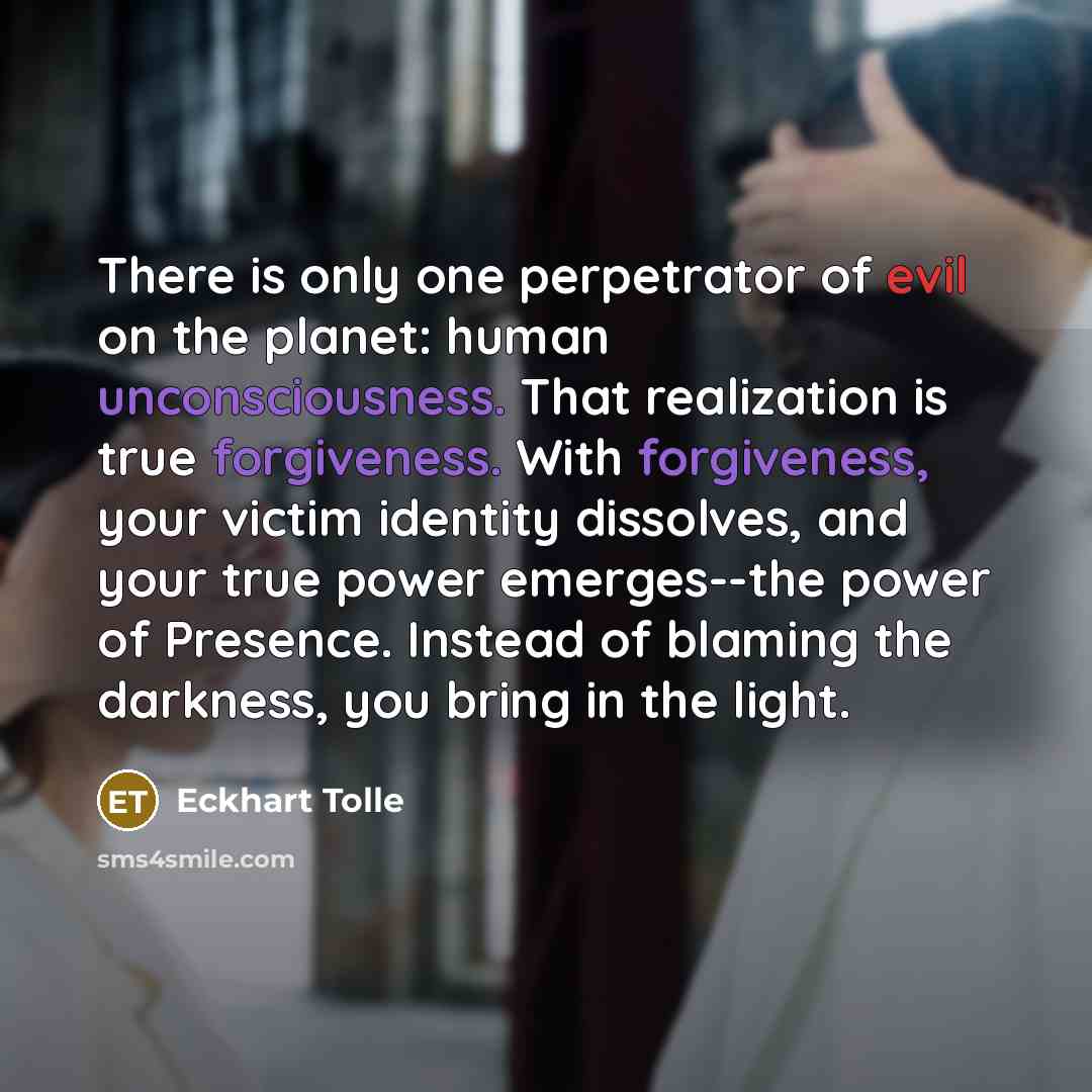 “There is only one perpetrator of evil on the planet: human unconsciousness. That realization is true forgiveness. With forgiveness, your victim identity dissolves, and your true power emerges--the power of Presence. Instead of blaming the darkness, you bring in the light.” quote by Eckhart Tolle