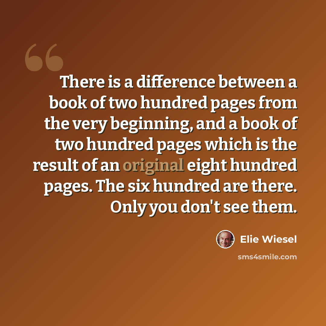 “There is a difference between a book of two hundred pages from the very beginning, and a book of two hundred pages which is the result of an original eight hundred pages. The six hundred are there. Only you don't see them.” quote by Elie Wiesel
