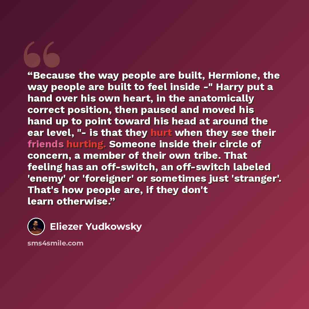 “Because the way people are built, Hermione, the way people are built to feel inside -" Harry put a hand over his own heart, in the anatomically correct position, then paused and moved his hand up to point toward his head at around the ear level, "- is that they hurt when they see their friends…” quote by Eliezer Yudkowsky
