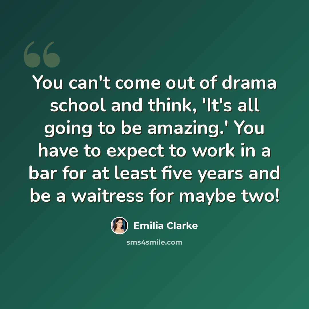 “You can't come out of drama school and think, 'It's all going to be amazing.' You have to expect to work in a bar for at least five years and be a waitress for maybe two!” quote by Emilia Clarke