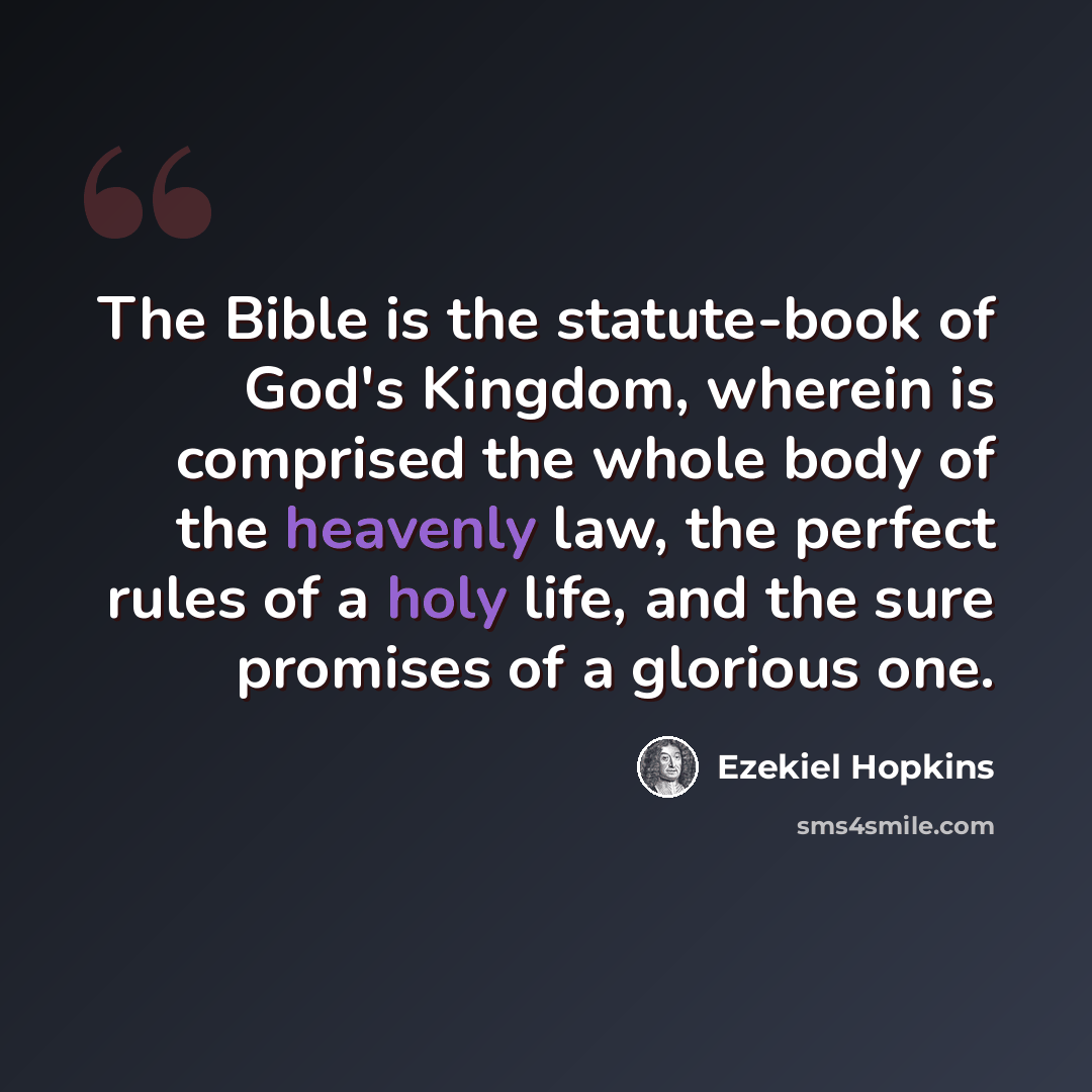 “The Bible is the statute-book of God's Kingdom, wherein is comprised the whole body of the heavenly law, the perfect rules of a holy life, and the sure promises of a glorious one.” quote by Ezekiel Hopkins