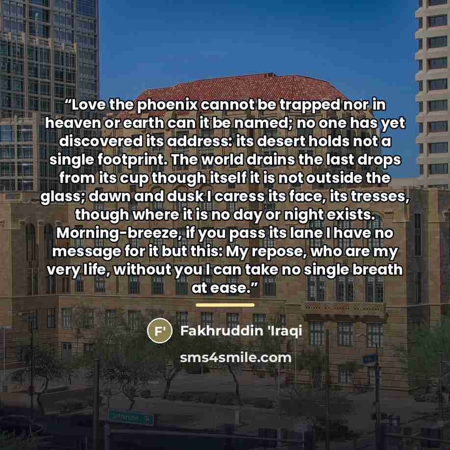 “Love the phoenix cannot be trapped nor in heaven or earth can it be named; no one has yet discovered its address: its desert holds not a single footprint. The world drains the last drops from its cup though itself it is not outside the glass; dawn and dusk I caress its face, its tresses, though…” quote by Fakhruddin 'Iraqi