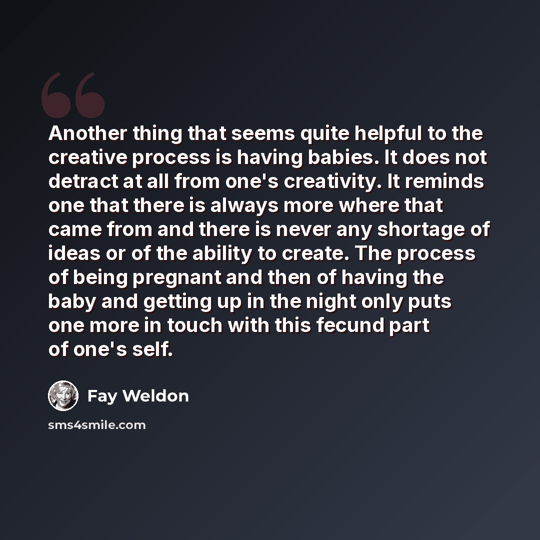 “Another thing that seems quite helpful to the creative process is having babies. It does not detract at all from one's creativity. It reminds one that there is always more where that came from and there is never any shortage of ideas or of the ability to create. The process of being pregnant and…” quote by Fay Weldon
