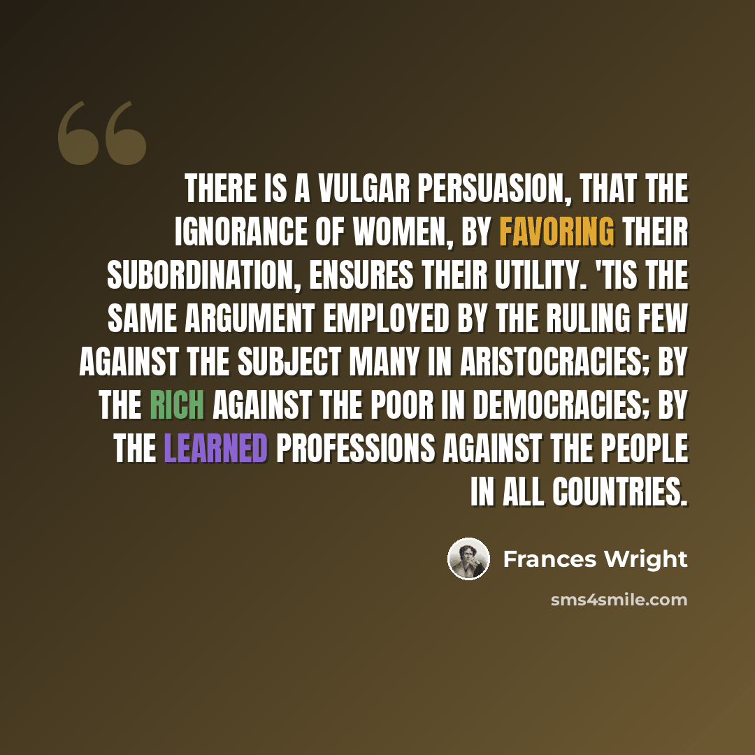 “There is a vulgar persuasion, that the ignorance of women, by favoring their subordination, ensures their utility. 'Tis the same argument employed by the ruling few against the subject many in aristocracies; by the rich against the poor in democracies; by the learned professions against the people…” quote by Frances Wright