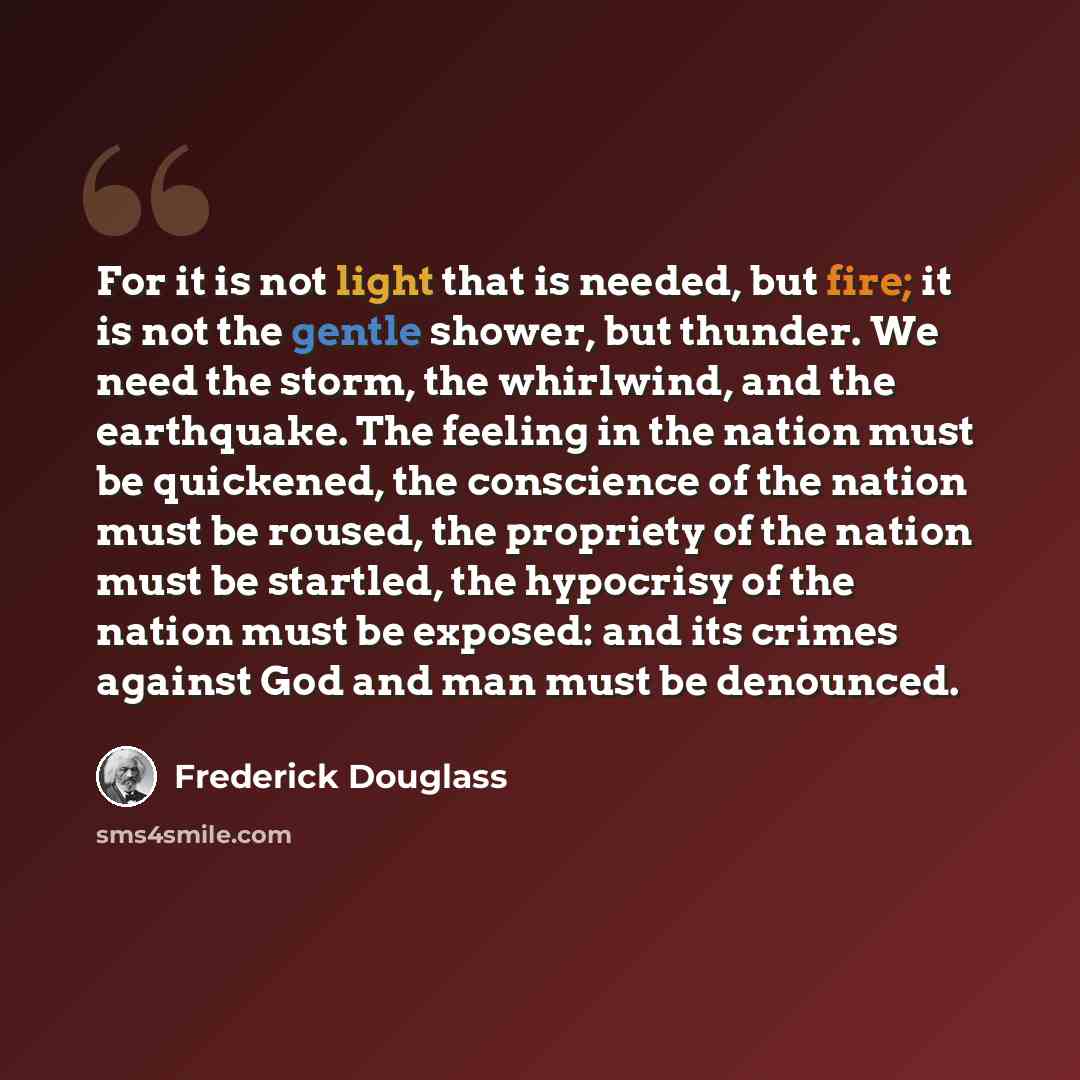 “For it is not light that is needed, but fire; it is not the gentle shower, but thunder. We need the storm, the whirlwind, and the earthquake. The feeling in the nation must be quickened, the conscience of the nation must be roused, the propriety of the nation must be startled, the hypocrisy of the…” quote by Frederick Douglass