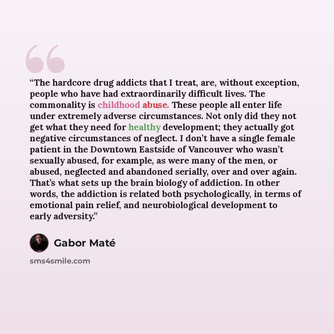 “The hardcore drug addicts that I treat, are, without exception, people who have had extraordinarily difficult lives. The commonality is childhood abuse. These people all enter life under extremely adverse circumstances. Not only did they not get what they need for healthy development; they…” quote by Gabor Maté