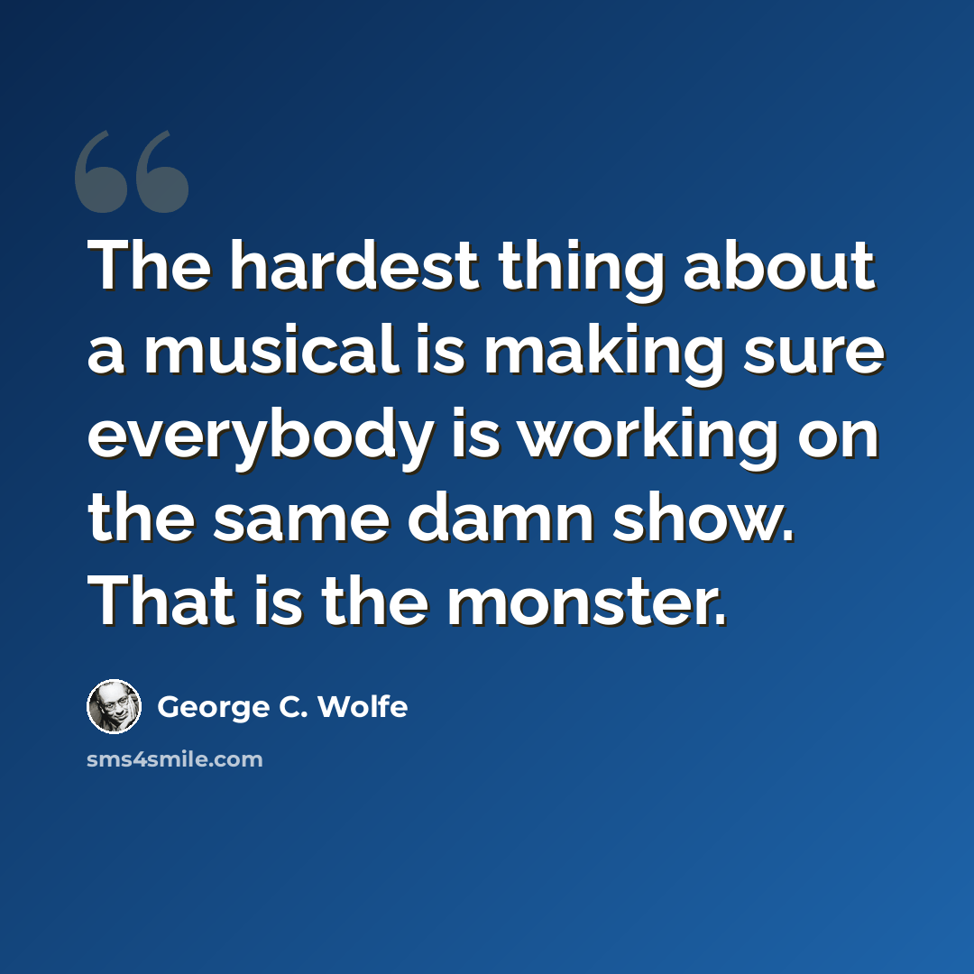 “The hardest thing about a musical is making sure everybody is working on the same damn show. That is the monster.” quote by George C. Wolfe