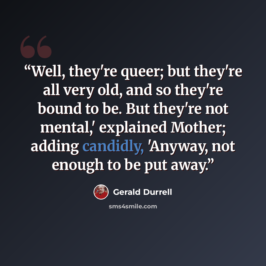 “Well, they're queer; but they're all very old, and so they're bound to be. But they're not mental,' explained Mother; adding candidly, 'Anyway, not enough to be put away.” quote by Gerald Durrell