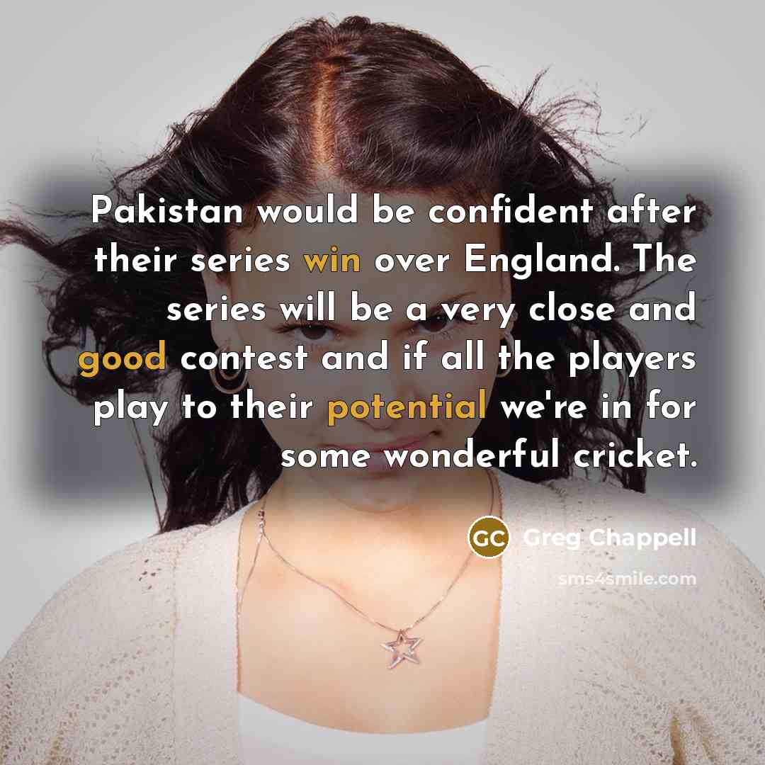 “Pakistan would be confident after their series win over England. The series will be a very close and good contest and if all the players play to their potential we're in for some wonderful cricket.” quote by Greg Chappell