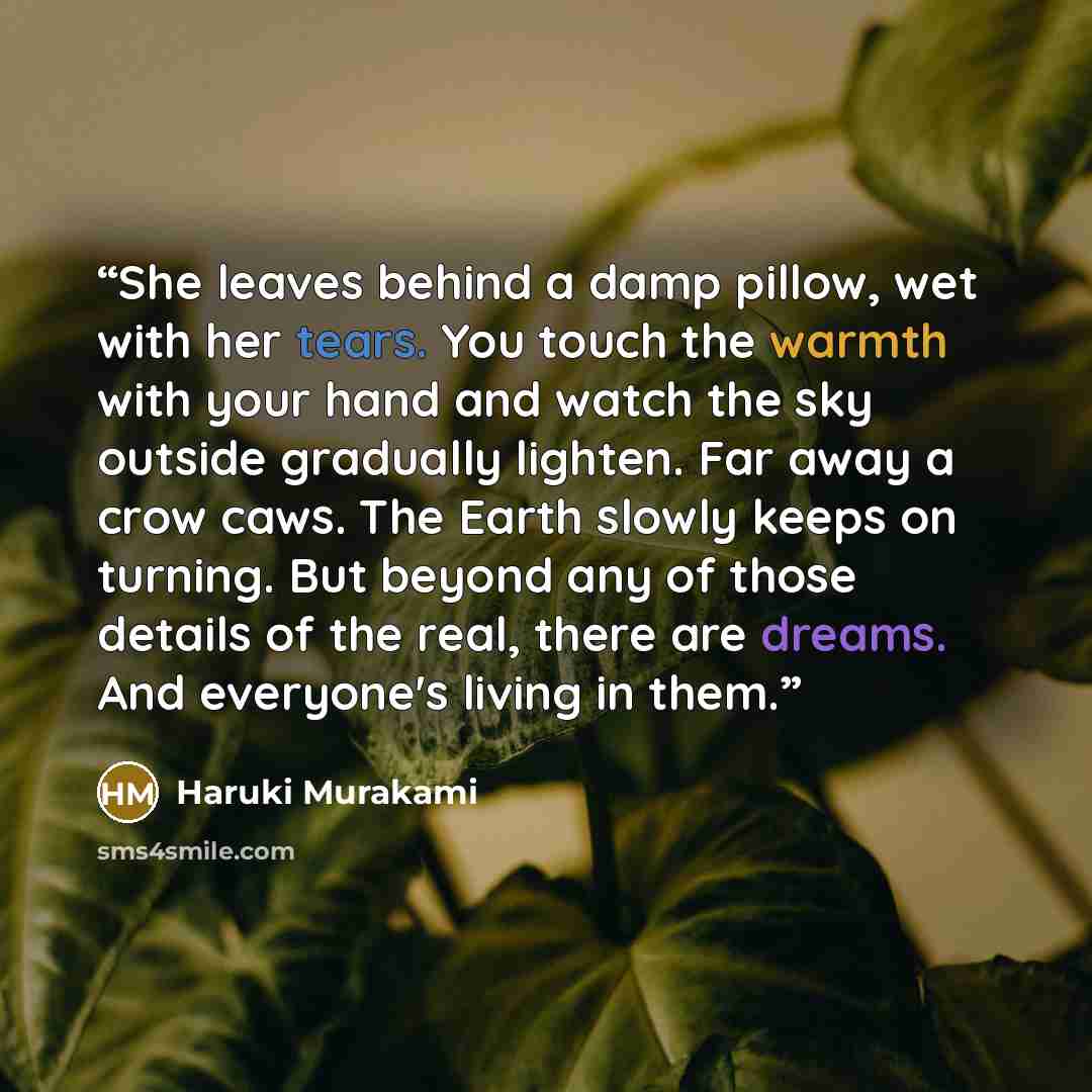 “She leaves behind a damp pillow, wet with her tears. You touch the warmth with your hand and watch the sky outside gradually lighten. Far away a crow caws. The Earth slowly keeps on turning. But beyond any of those details of the real, there are dreams. And everyone's living in them.” quote by Haruki Murakami