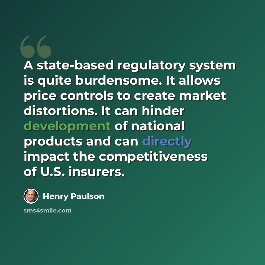“A state-based regulatory system is quite burdensome. It allows price controls to create market distortions. It can hinder development of national products and can directly impact the competitiveness of U.S. insurers.” quote by Henry Paulson