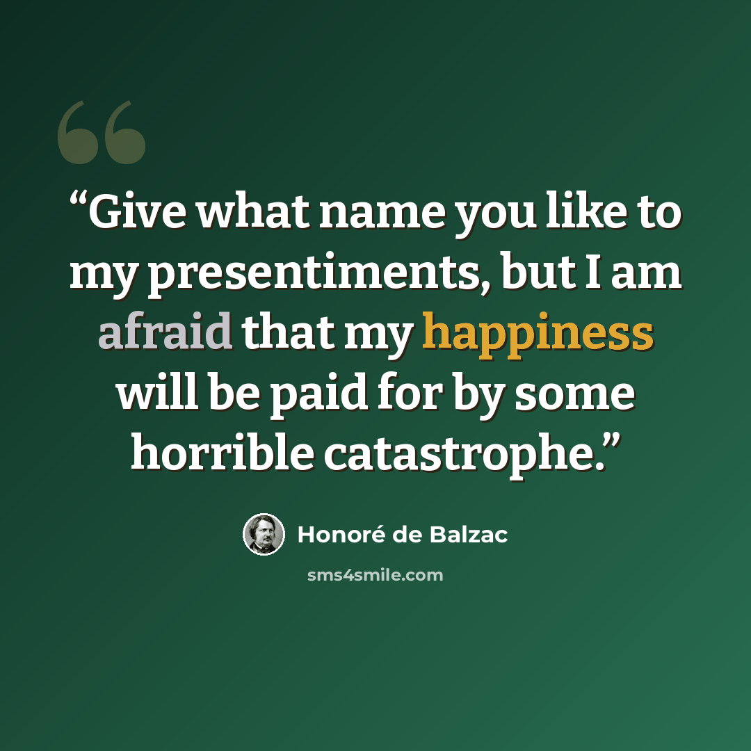 “Give what name you like to my presentiments, but I am afraid that my happiness will be paid for by some horrible catastrophe.” quote by Honoré de Balzac