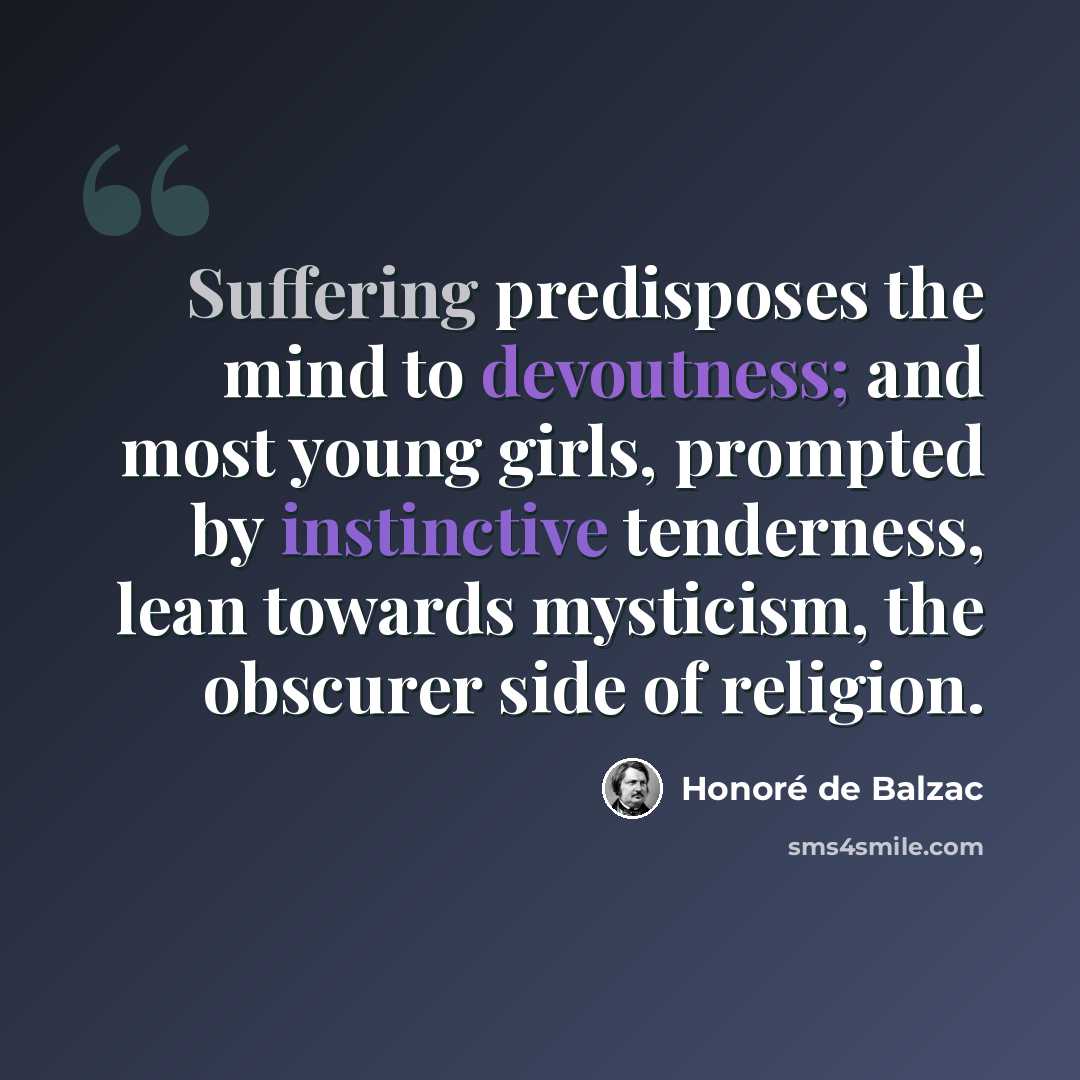 “Suffering predisposes the mind to devoutness; and most young girls, prompted by instinctive tenderness, lean towards mysticism, the obscurer side of religion.” quote by Honore de Balzac