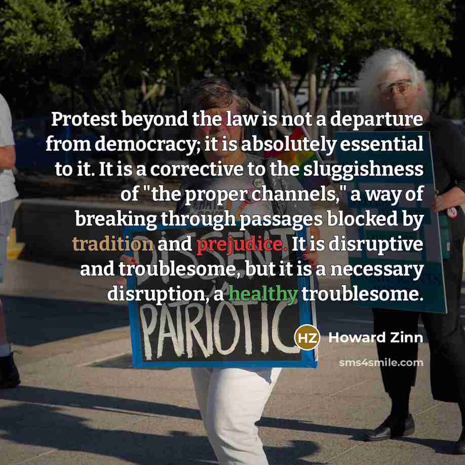“Protest beyond the law is not a departure from democracy; it is absolutely essential to it. It is a corrective to the sluggishness of "the proper channels," a way of breaking through passages blocked by tradition and prejudice. It is disruptive and troublesome, but it is a necessary disruption, a…” quote by Howard Zinn