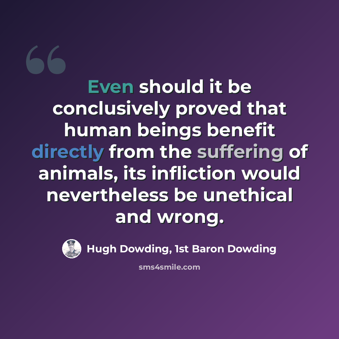 “Even should it be conclusively proved that human beings benefit directly from the suffering of animals, its infliction would nevertheless be unethical and wrong.” quote by Hugh Dowding, 1st Baron Dowding