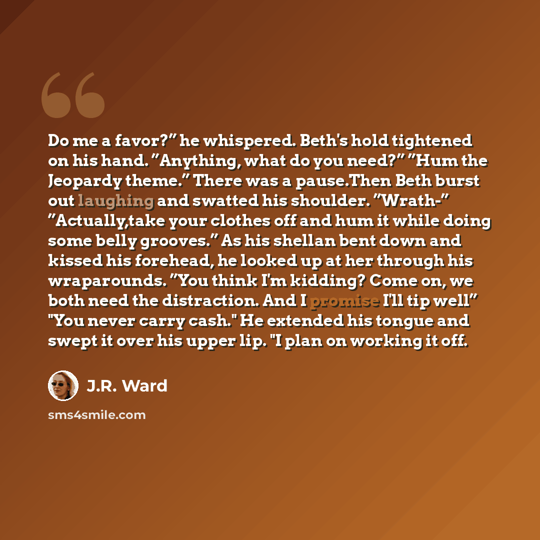 “Do me a favor?” he whispered. Beth's hold tightened on his hand. ”Anything, what do you need?” ”Hum the Jeopardy theme.” There was a pause.Then Beth burst out laughing and swatted his shoulder. ”Wrath-” ”Actually,take your clothes off and hum it while doing some belly grooves.” As his shellan bent…” quote by J.R. Ward