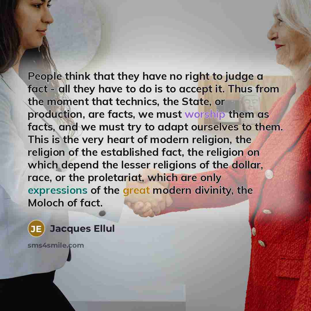 “People think that they have no right to judge a fact - all they have to do is to accept it. Thus from the moment that technics, the State, or production, are facts, we must worship them as facts, and we must try to adapt ourselves to them. This is the very heart of modern religion, the religion of…” quote by Jacques Ellul